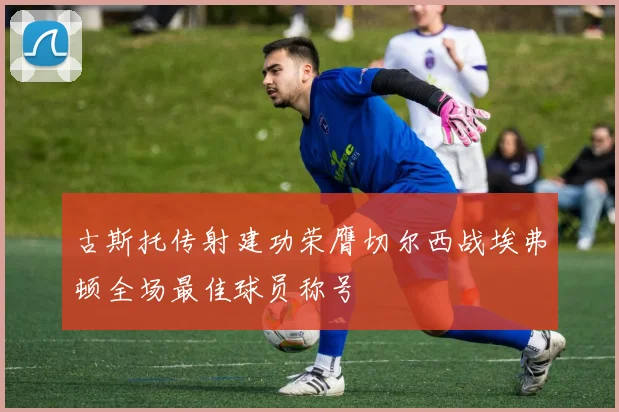 古斯托传射建功荣膺切尔西战埃弗顿全场最佳球员称号
