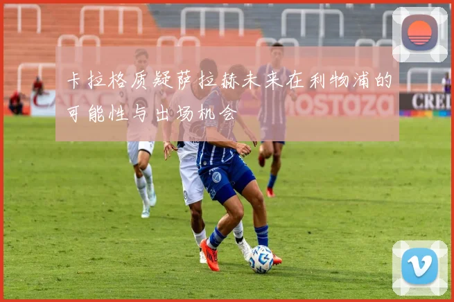 卡拉格质疑萨拉赫未来在利物浦的可能性与出场机会