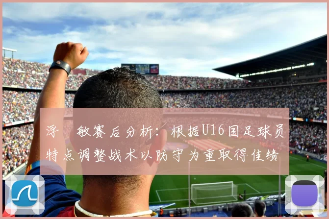 浮嶋敏赛后分析：根据U16国足球员特点调整战术以防守为重取得佳绩