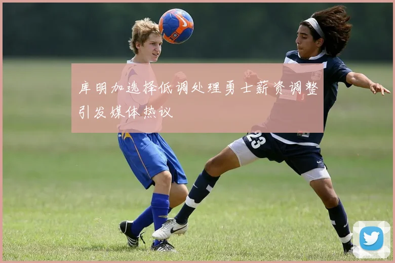 库明加选择低调处理勇士薪资调整引发媒体热议