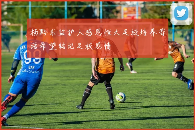 杨黔东监护人感恩恒大足校培养寄语希望铭记足校恩情